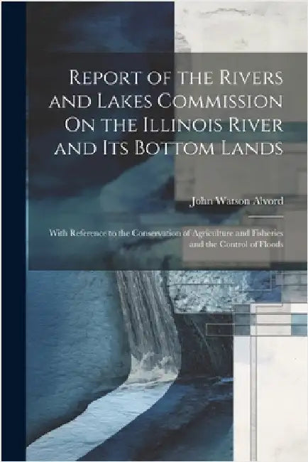 Report of the Rivers and Lakes Commission On the Illinois River and Its Bottom Lands: With Reference to the Conservation of Agriculture and Fisheries by John Watson Alvord