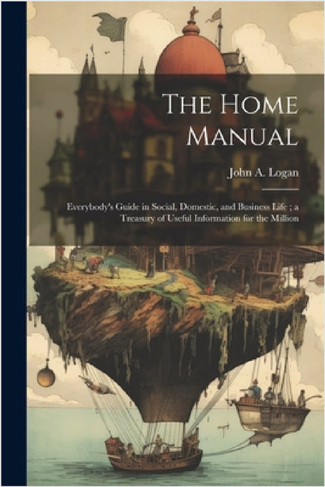 The Home Manual: Everybody's Guide in Social, Domestic, and Business Life; a Treasury of Useful Information for the Million by John a. Logan
