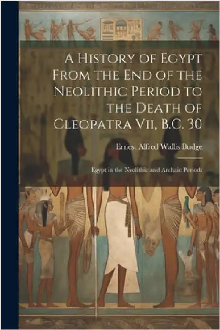 A History of Egypt From the End of the Neolithic Period to the Death of Cleopatra Vii, B.C. 30: Egypt in the Neolithic and Archaic Periods by E. A. Wallis Budge
