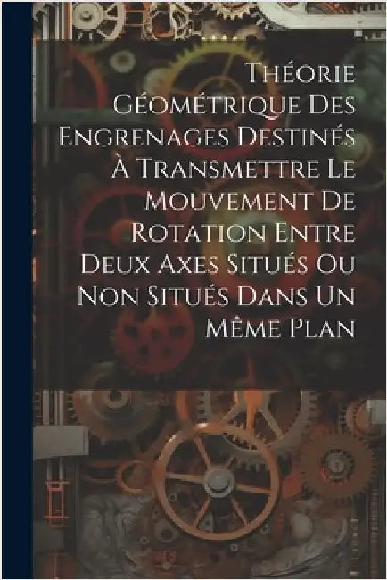 Théorie Géométrique Des Engrenages Destinés À Transmettre Le Mouvement De Rotation Entre Deux Axes Situés Ou Non Situés Dans Un Même Plan by Anonymous