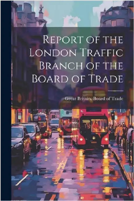 Report of the London Traffic Branch of the Board of Trade by Great Britain Board of Trade