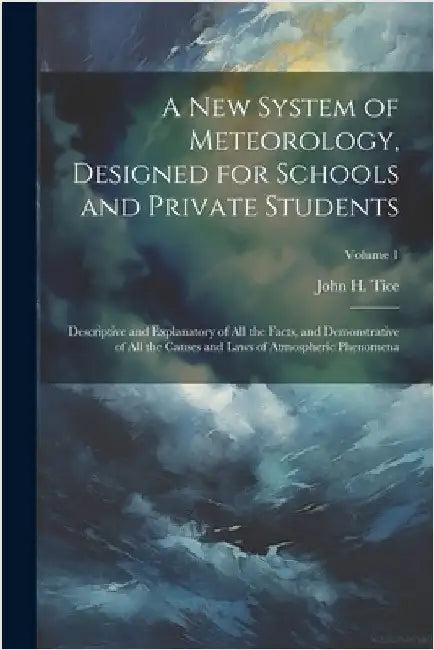 A New System of Meteorology, Designed for Schools and Private Students: Descriptive and Explanatory of All the Facts, and Demonstrative of All the Cau by John H. Tice