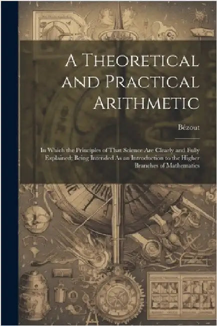 A Theoretical and Practical Arithmetic: In Which the Principles of That Science Are Clearly and Fully Explained; Being Intended As an Introduction to by Bézout