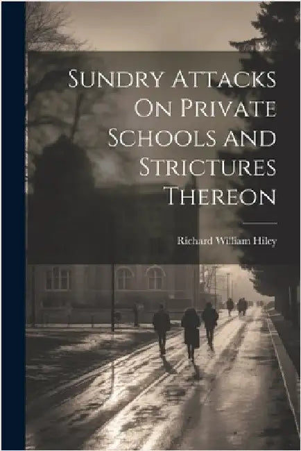 Sundry Attacks On Private Schools and Strictures Thereon by Richard William Hiley