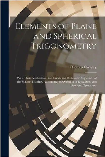 Elements of Plane and Spherical Trigonometry: With Their Applications to Heights and Distances Projections of the Sphere, Dialling, Astronomy, the Sol by Olinthus Gregory
