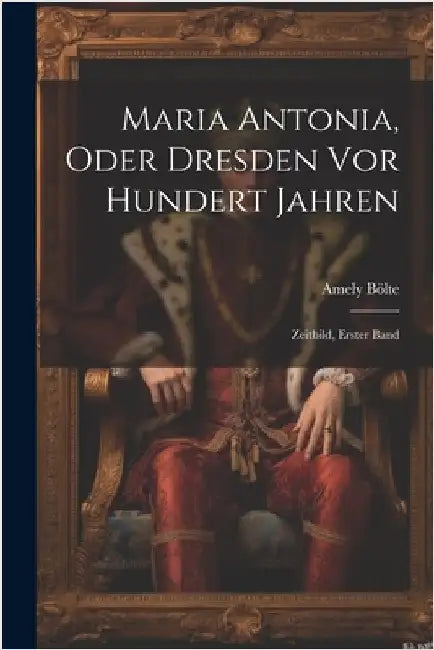 Maria Antonia, Oder Dresden Vor Hundert Jahren: Zeitbild, Erster Band by Amely Bölte
