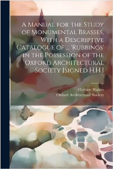 A Manual for the Study of Monumental Brasses, With a Descriptive Catalogue of ... 'Rubbings' in the Possession of the Oxford Architectural Society [Si by Herbert Haines