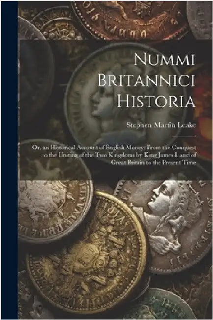 Nummi Britannici Historia: Or, an Historical Account of English Money: From the Conquest to the Uniting of the Two Kingdoms by King James I. and by Stephen Martin Leake