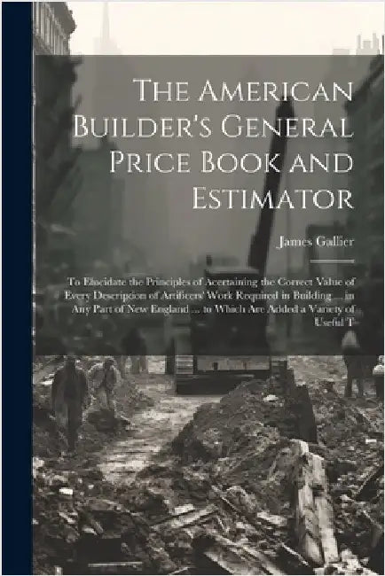 The American Builder's General Price Book and Estimator: To Elucidate the Principles of Acertaining the Correct Value of Every Description of Artifice by James Gallier