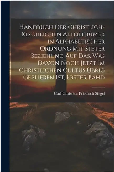 Handbuch Der Christlich-Kirchlichen Alterthümer in Alphabetischer Ordnung Mit Steter Beziehung Auf Das, Was Davon Noch Jetzt Im Christlichen Cultus Üb by Carl Christian Friedrich Siegel