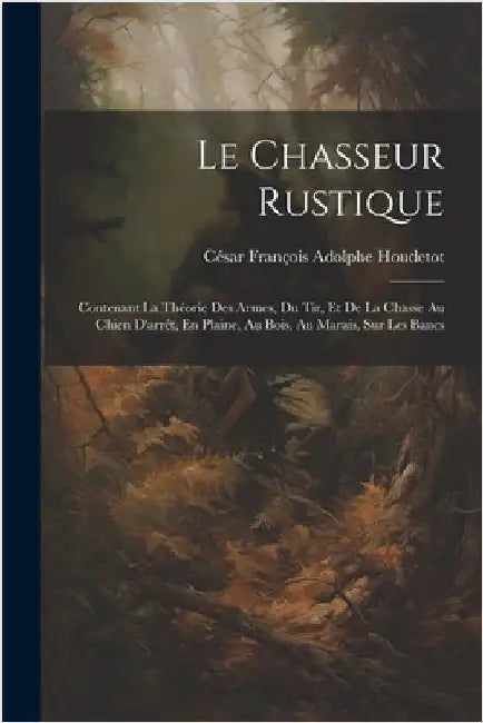 Le Chasseur Rustique: Contenant La Théorie Des Armes, Du Tir, Et De La Chasse Au Chien D'arrêt, En Plaine, Au Bois, Au Marais, Sur Les Bancs by César François Adolphe Houdetot