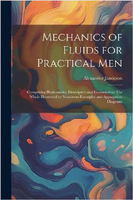Mechanics of Fluids for Practical Men: Comprising Hydrostatics, Descriptive and Constructive: The Whole Illustrated by Numerous Examples and Appropria by Alexander Jamieson
