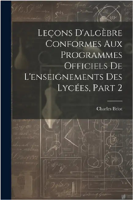 Leçons D'algèbre Conformes Aux Programmes Officiels De L'enseignements Des Lycées, Part 2 by Charles Briot