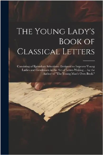 The Young Lady's Book of Classical Letters: Consisting of Epistolary Selections: Designed to Improve Young Ladies and Gentlemen in the Art of Letter-W by Anonymous