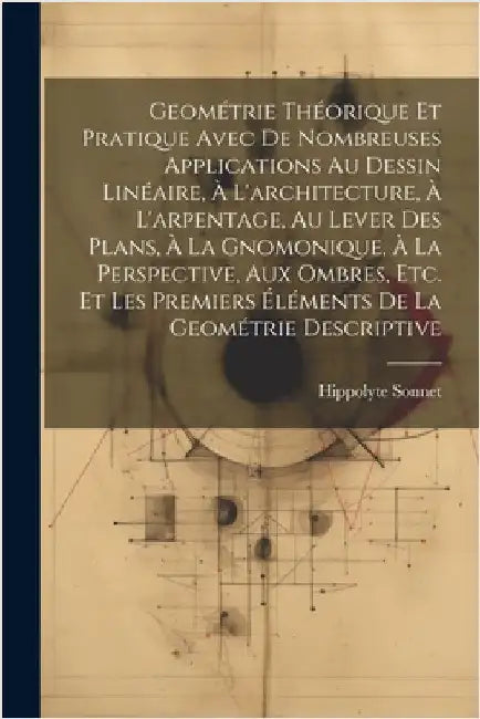 Geométrie Théorique Et Pratique Avec De Nombreuses Applications Au Dessin Linéaire, À L'architecture, À L'arpentage, Au Lever Des Plans, À La Gnomoniq by Hippolyte Sonnet