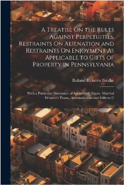 A Treatise On the Rules Against Perpetuities, Restraints On Alienation and Restraints On Enjoyment As Applicable to Gifts of Property in Pennsylvania: by Roland Roberts Foulke
