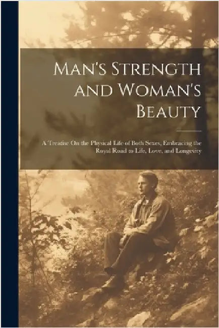 Man's Strength and Woman's Beauty: A Treatise On the Physical Life of Both Sexes, Embracing the Royal Road to Life, Love, and Longevity by Anonymous