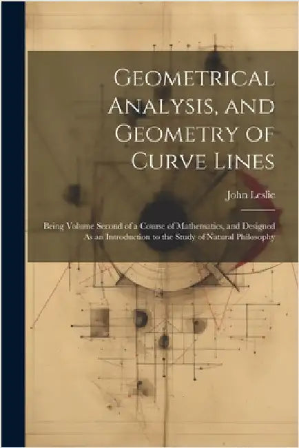 Geometrical Analysis, and Geometry of Curve Lines: Being Volume Second of a Course of Mathematics, and Designed As an Introduction to the Study of Nat by John Leslie