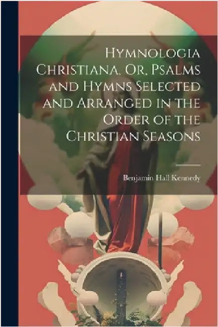 Hymnologia Christiana, Or, Psalms and Hymns Selected and Arranged in the Order of the Christian Seasons by Benjamin Hall Kennedy