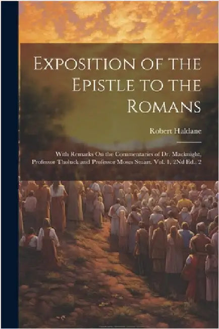 Exposition of the Epistle to the Romans: With Remarks On the Commentaries of Dr. Macknight, Professor Tholuck and Professor Moses Stuart. Vol. 1, 2Nd by Robert Haldane