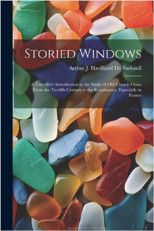 Storied Windows: A Traveller's Introduction to the Study of Old Church Glass, From the Twelfth Century to the Renaissance, Especially in France by Arthur J. Havilland De Bushnell