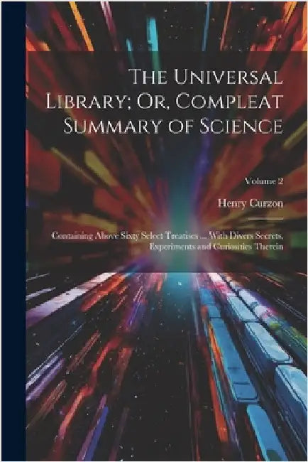 The Universal Library; Or, Compleat Summary of Science: Containing Above Sixty Select Treatises ... With Divers Secrets, Experiments and Curiosities T by Henry Curzon