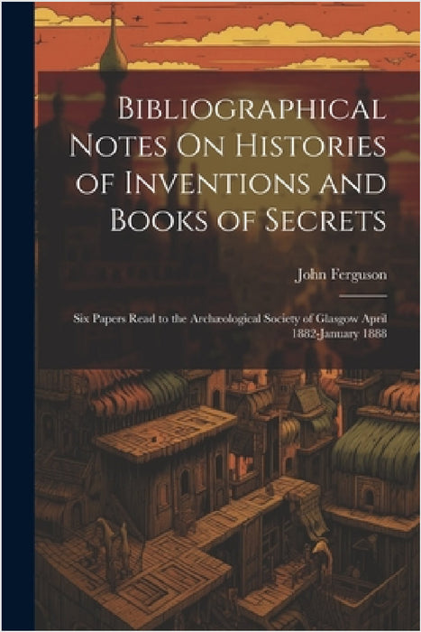 Bibliographical Notes On Histories of Inventions and Books of Secrets: Six Papers Read to the Archæological Society of Glasgow April 1882-January 1888 by John Ferguson