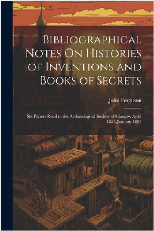 Bibliographical Notes On Histories of Inventions and Books of Secrets: Six Papers Read to the Archæological Society of Glasgow April 1882-January 1888 by John Ferguson