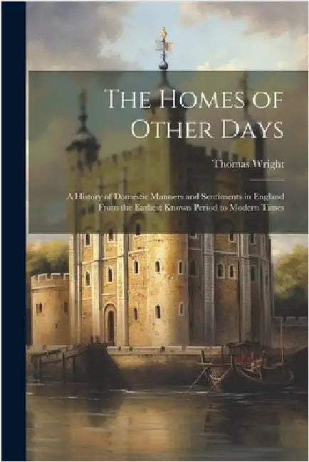 The Homes of Other Days: A History of Domestic Manners and Sentiments in England From the Earliest Known Period to Modern Times by Thomas Wright