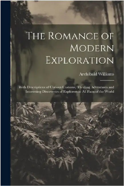 The Romance of Modern Exploration: With Descriptions of Curious Customs, Thrilling Adventures and Interesting Discoveries of Explorers in All Parts of by Archibald Williams