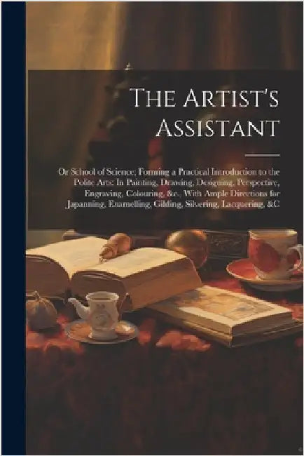 The Artist's Assistant: Or School of Science; Forming a Practical Introduction to the Polite Arts: In Painting, Drawing, Designing, Perspectiv by Anonymous