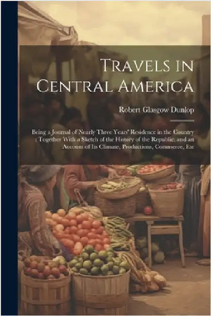 Travels in Central America: Being a Journal of Nearly Three Years' Residence in the Country: Together With a Sketch of the History of the Republic by Robert Glasgow Dunlop