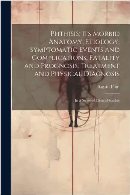 Phthisis; Its Morbid Anatomy, Etiology, Symptomatic Events and Complications, Fatality and Prognosis, Treatment and Physical Diagnosis: In a Series of by Austin Flint