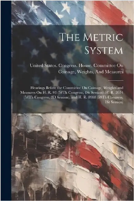 The Metric System: Hearings Before the Committee On Coinage, Weights and Measures On H. R. 93 (58Th Congress, 1St Session); H. R. 2054 (5 by United States Congress House Commi