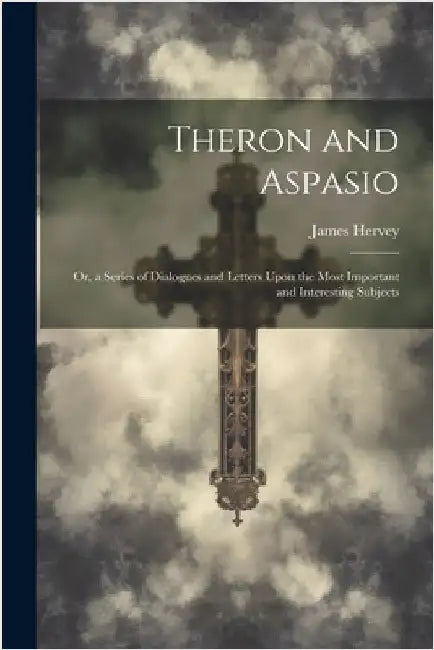 Theron and Aspasio: Or, a Series of Dialogues and Letters Upon the Most Important and Interesting Subjects by James Hervey