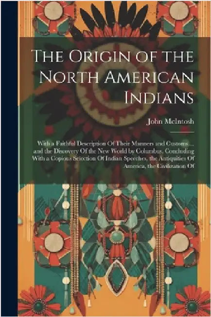 The Origin of the North American Indians: With a Faithful Description Of Their Manners and Customs ... and the Discovery Of the New World by Columbus. by John McIntosh