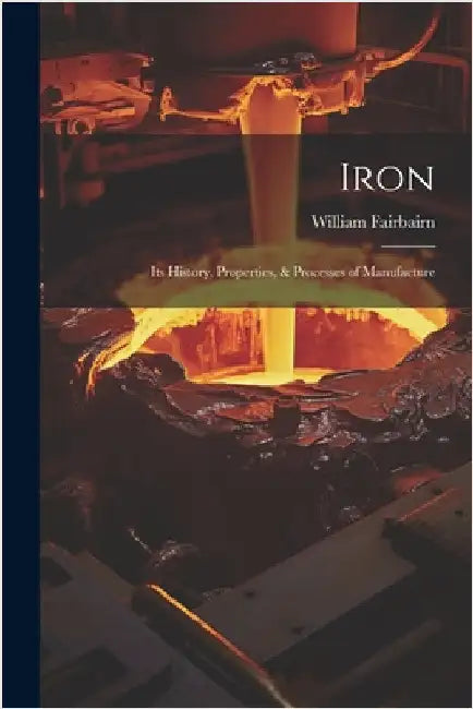 Iron: Its History, Properties, & Processes of Manufacture by William Fairbairn