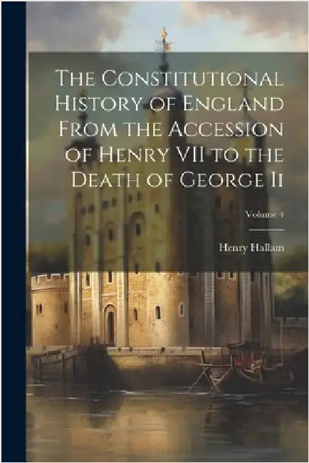 The Constitutional History of England From the Accession of Henry VII to the Death of George Ii; Volume 4 by Henry Hallam