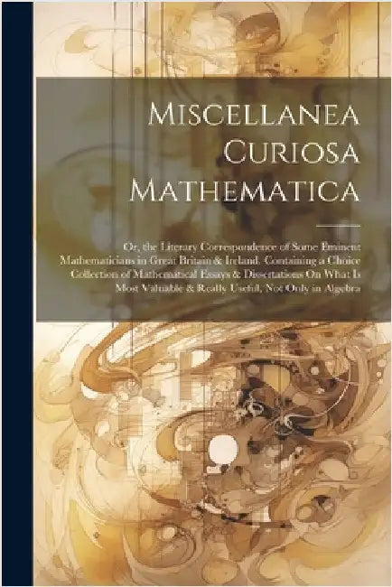 Miscellanea Curiosa Mathematica: Or, the Literary Correspondence of Some Eminent Mathematicians in Great Britain & Ireland. Containing a Choice Collec by Anonymous