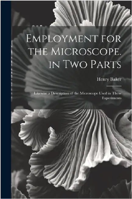 Employment for the Microscope. in Two Parts: Likewise a Description of the Microscope Used in These Experiments by Henry Baker