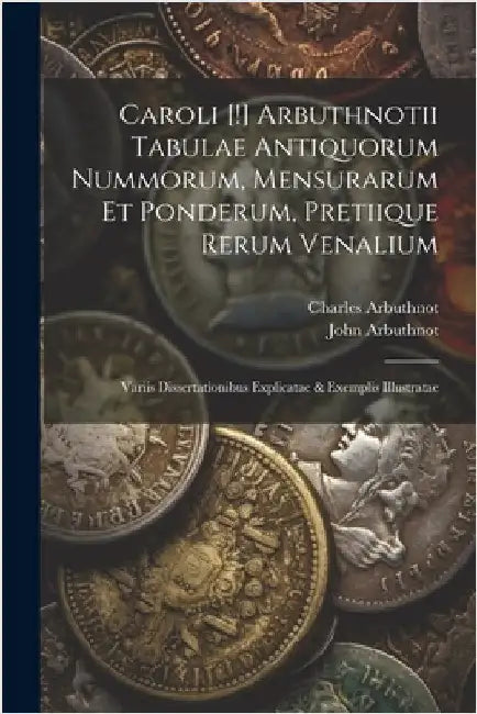 Caroli [!] Arbuthnotii Tabulae Antiquorum Nummorum, Mensurarum Et Ponderum, Pretiique Rerum Venalium: Variis Dissertationibus Explicatae & Exemplis Il by John Arbuthnot