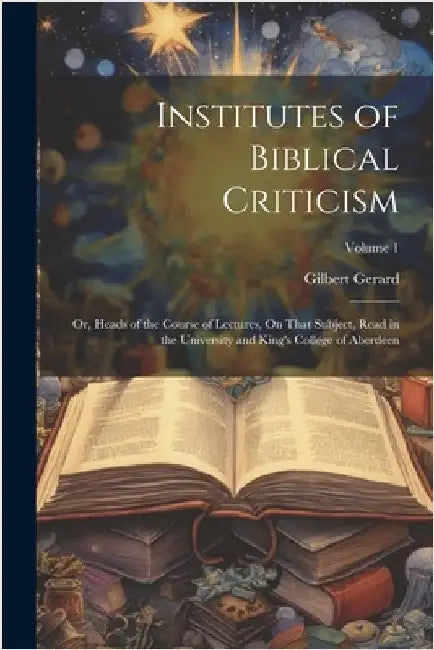 Institutes of Biblical Criticism; Or, Heads of the Course of Lectures, On That Subject, Read in the University and King's College of Aberdeen; Volume by Gilbert Gerard