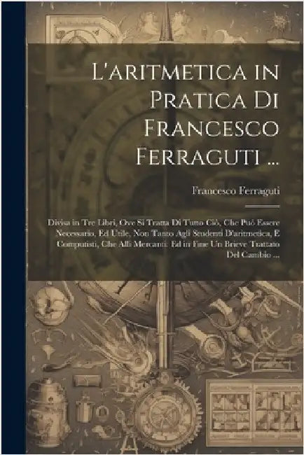 L'aritmetica in Pratica Di Francesco Ferraguti ...: Divisa in Tre Libri, Ove Si Tratta Di Tutto Ciò, Che Può Essere Necessario, Ed Utile, Non Tanto Ag by Francesco Ferraguti