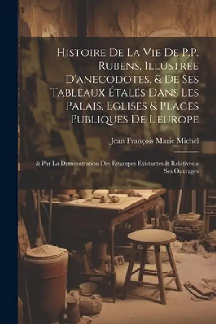 Histoire De La Vie De P.P. Rubens, Illustree D'anecodotes, & De Ses Tableaux Étalés Dans Les Palais, Eglises & Places Publiques De L'europe: & Par La by Jean François Marie Michel