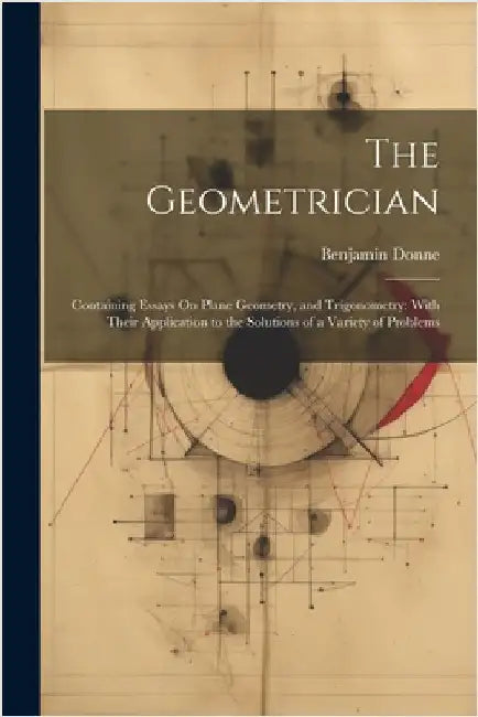 The Geometrician: Containing Essays On Plane Geometry, and Trigonometry: With Their Application to the Solutions of a Variety of Problem by Benjamin Donne