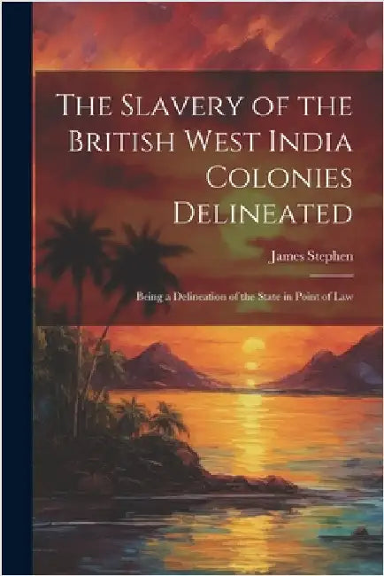 The Slavery of the British West India Colonies Delineated: Being a Delineation of the State in Point of Law by James Stephen