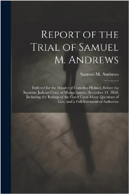 Report of the Trial of Samuel M. Andrews: Indicted for the Murder of Cornelius Holmes, Before the Supreme Judicial Court of Massachusetts, December 11 by Samuel M. Andrews