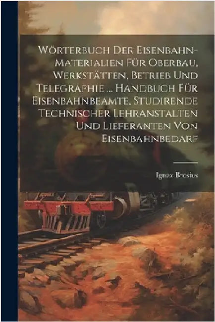 Wörterbuch Der Eisenbahn-Materialien Für Oberbau, Werkstätten, Betrieb Und Telegraphie ... Handbuch Für Eisenbahnbeamte, Studirende Technischer Lehran by Ignaz Brosius