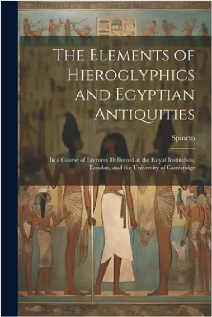 The Elements of Hieroglyphics and Egyptian Antiquities: In a Course of Lectures Delivered at the Royal Institution, London, and the University of Camb by Spineto