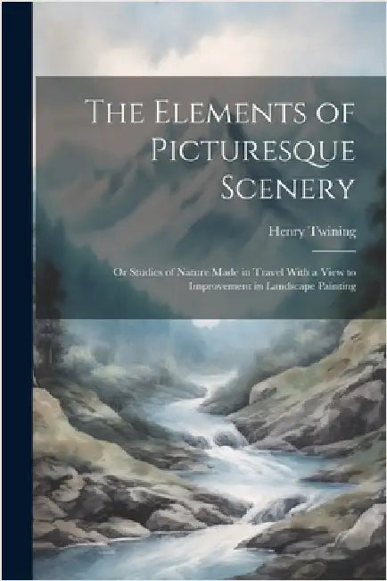 The Elements of Picturesque Scenery: Or Studies of Nature Made in Travel With a View to Improvement in Landscape Painting by Henry Twining